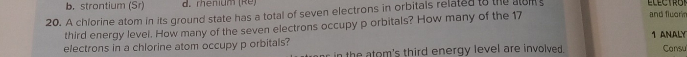 b. strontium (Sr) d. rhenium (Re) ELECTRON
20. A chlorine atom in its ground state has a total of seven electrons in orbitals related to the atoms
third energy level. How many of the seven electrons occupy p orbitals? How many of the 17
and fluorin
electrons in a chlorine atom occupy p orbitals? 1 ANALY Consu
r in the atom's third energy level are involved .