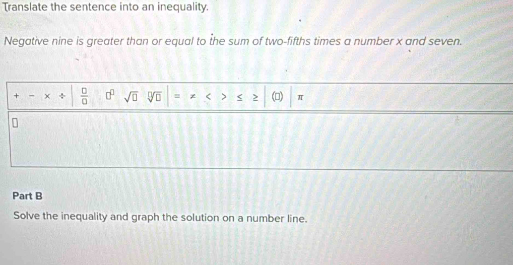 Translate the sentence into an inequality. 
Negative nine is greater than or equal to the sum of two-fifths times a number x and seven. 
+ ÷  □ /□   □^(□) sqrt(□ ) sqrt[□](□ ) = < > < 2 () π
Part B 
Solve the inequality and graph the solution on a number line.