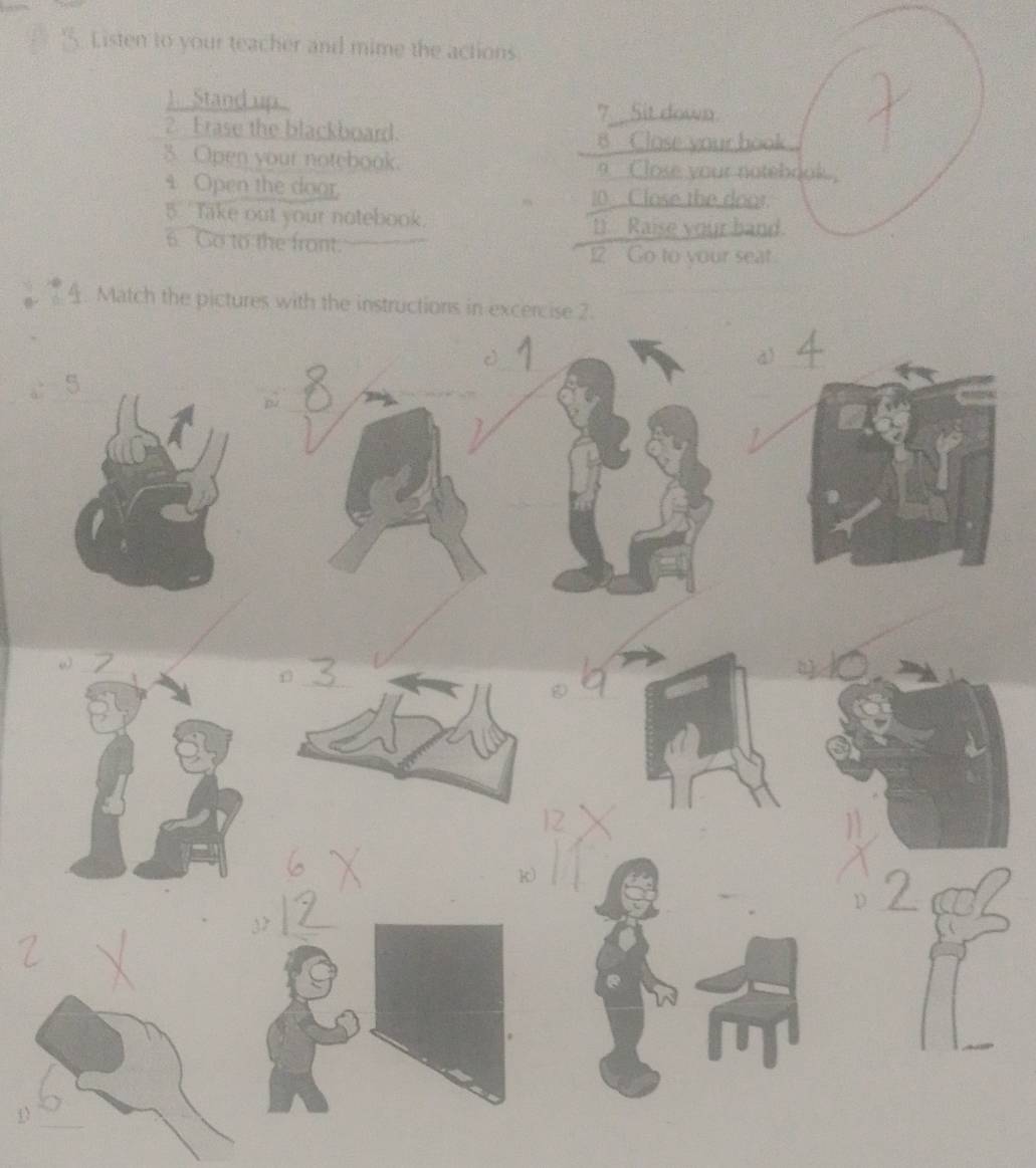 Listen to your teacher and mime the actions. 
1. Stand up. 
7 Sit down 
2. Frase the blackboard. 
8 Clase your hook 
3. Open your notebook. a _Close your notebook, 
4 Open the door. 10 Close the door. 
5. Take out your notebook. D). Raise your band. 
6 Go to the front. 
12 Go to your seat 
4. Match 
D 
_