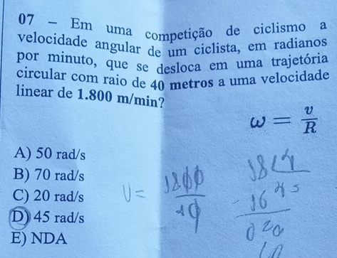 Em uma competição de ciclismo a
velocidade angular de um ciclista, em radianos
por minuto, que se desloca em uma trajetória
circular com raio de 40 metros a uma velocidade
linear de 1.800 m/min?
omega = v/R 
A) 50 rad/s
B) 70 rad/s
C) 20 rad/s
D) 45 rad/s
E) NDA