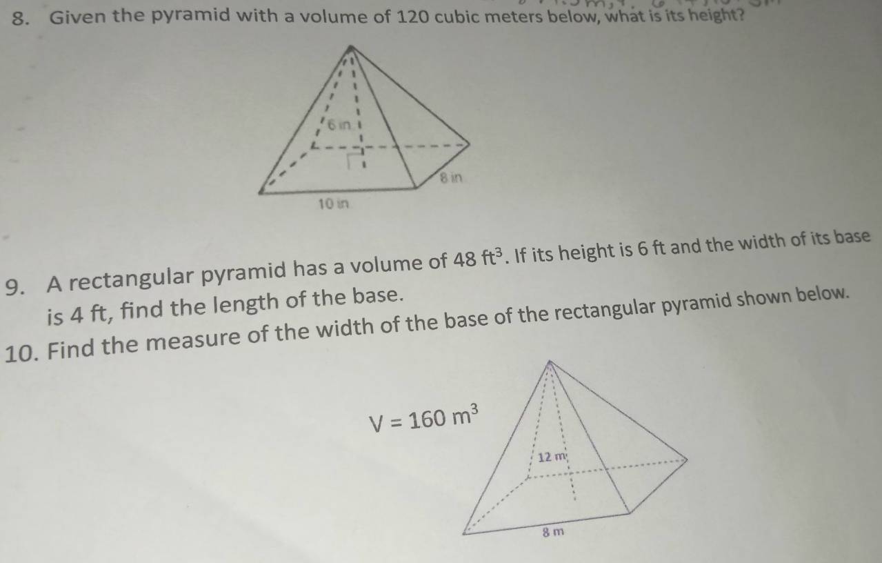 Given the pyramid with a volume of 120 cubic meters below, what is its height? 
9. A rectangular pyramid has a volume of 48ft^3. If its height is 6 ft and the width of its base 
is 4 ft, find the length of the base. 
10. Find the measure of the width of the base of the rectangular pyramid shown below.
V=160m^3
12 m
8 m