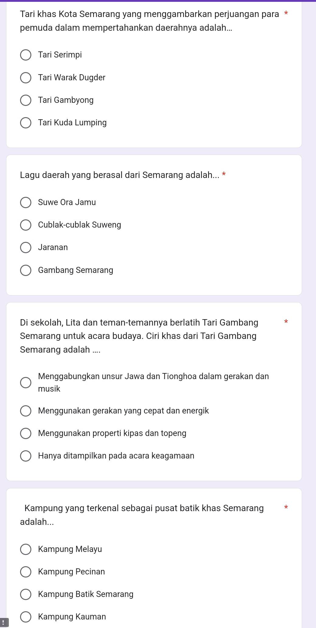 Tari khas Kota Semarang yang menggambarkan perjuangan para *
pemuda dalam mempertahankan daerahnya adalah...
Tari Serimpi
Tari Warak Dugder
Tari Gambyong
Tari Kuda Lumping
Lagu daerah yang berasal dari Semarang adalah... *
Suwe Ora Jamu
Cublak-cublak Suweng
Jaranan
Gambang Semarang
Di sekolah, Lita dan teman-temannya berlatih Tari Gambang
Semarang untuk acara budaya. Ciri khas dari Tari Gambang
Semarang adalah ....
Menggabungkan unsur Jawa dan Tionghoa dalam gerakan dan
musik
Menggunakan gerakan yang cepat dan energik
Menggunakan properti kipas dan topeng
Hanya ditampilkan pada acara keagamaan
Kampung yang terkenal sebagai pusat batik khas Semarang
adalah...
Kampung Melayu
Kampung Pecinan
Kampung Batik Semarang
' Kampung Kauman