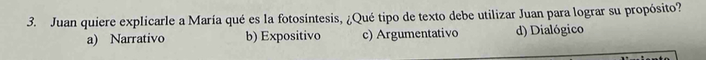 Juan quiere explicarle a María qué es la fotosíntesis, ¿Qué tipo de texto debe utilizar Juan para lograr su propósito?
a) Narrativo b) Expositivo c) Argumentativo d) Dialógico