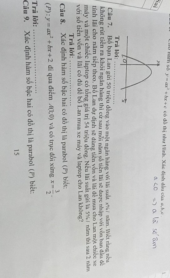 Cho năm số y=ax^2+bx+c có đồ thị như Hình. Xác định dấu của a, b, c. 
Sai 
Trā lời: 
_ 
Câu 7. Bộ bạn Lan gửi 50 triệu đồng vào một ngân hàng với lãi suất x% / năm. Biết rằng nếu 
không rút tiền ra khỏi ngân hàng thì cử sau mỗi năm số tiển lãi sẽ dược nhập với vốn ban dầu đề 
tinh lãi cho năm tiếp theo. Bố Lan dự định sẽ dùng tiền vốn và lãi để mua cho Lan một chiếc xe 
máy và một chiếc laptop có tổng giá trị 54 triệu dồng. Nếu lãi suất gửi là 5% / năm thì sau 2 năm 
với số tiền vốn và lãi có đủ để bố Lan mua xe máy và laptop cho Lan không? 
Trã lời:_ 
Câu 8. Xác định hàm số bậc hai có đồ thị là parabol (P) biết: 
(P): y=ax^2+bx+2 di qua diểm A(1;0) và có trục đổi xứng x= 3/2 . 
Trã lời:_ 
Câu 9. Xác định hàm số bậc hai có đồ thị là parabol (P) biết: 
15