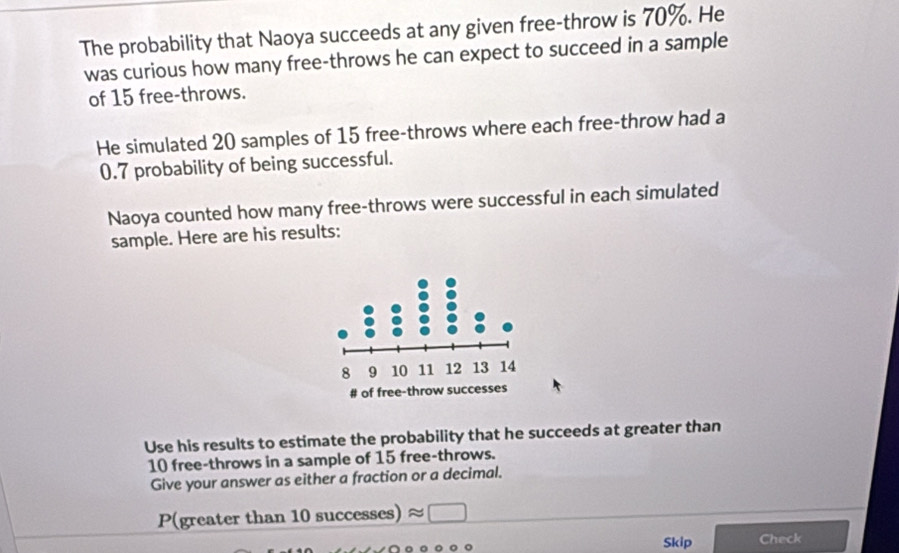 The probability that Naoya succeeds at any given free-throw is 70%. He 
was curious how many free-throws he can expect to succeed in a sample 
of 15 free-throws. 
He simulated 20 samples of 15 free-throws where each free-throw had a
0.7 probability of being successful. 
Naoya counted how many free-throws were successful in each simulated 
sample. Here are his results: 
Use his results to estimate the probability that he succeeds at greater than
10 free-throws in a sample of 15 free-throws. 
Give your answer as either a fraction or a decimal. 
P(greater than 10 successes) approx □
Skip Check