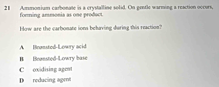 Ammonium carbonate is a crystalline solid. On gentle warming a reaction occurs,
forming ammonia as one product.
How are the carbonate ions behaving during this reaction?
A Brønsted-Lowry acid
B Brønsted-Lowry base
C oxidising agent
D reducing agent