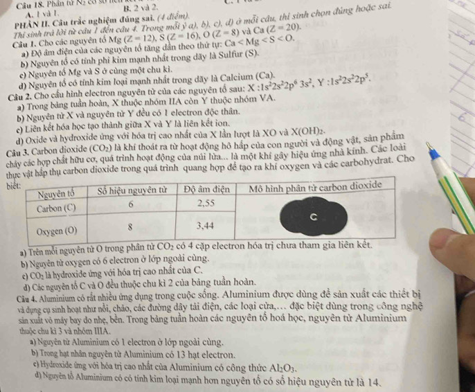 Phân tử N_2 có sơ nc B. 2 và 2.
A. l và 1.
PHÀN II. Câu trắc nghiệm đúng sai. (4 điểm).
Câu 1. Cho các nguyên tổ Mg (Z=12),S(Z=16),O(Z=8) c), d) ở mỗi câu, thỉ sinh chọn đúng hoặc sai.
Thi sinh trả lời từ câu 1 đến câu 4. Trong mồi y^3a),b), và Ca(Z=20).
a) Độ âm điện của các nguyên tổ tăng dần theo thứ tự: Ca
b) Nguyên tổ có tính phi kim mạnh nhất trong dãy là Sulfur (S).
e) Nguyên tố Mg và S ở cùng một chu kì.
d) Nguyên tổ có tính kim loại mạnh nhất trong dãy là Calcium
Câu 2. Cho cầu hình electron nguyên từ của các nguyên tố sau: X:1s^22s^22p^63s^2,Y:1s^22s^22p^5. (Ca).
a) Trong bảng tuần hoàn, X thuộc nhóm IIA còn Y thuộc nhóm VA.
b) Nguyên tử X và nguyên tử Y đều có 1 electron độc thân.
c) Liên kết hóa học tạo thành giữa X và Y là liên kết ion.
d) Oxide và hydroxide ứng với hóa trị cao nhất của X lần lượt là XO và X(OH)_2.
Câu 3. Carbon dioxide (CO_2) là khí thoát ra từ hoạt động hô hấp của con người và động vật, sản phẩm
chảy các hợp chất hữu cơ, quá trình hoạt động của núi lửa... là một khí gây hiệu ứng nhà kính. Các loài
vật hắp thụ carbon dioxide trong quá trình quang hợp để tạo ra khí oxygen và các carbohydrat. Cho
a) Trên mỗi nguyên tử O trong phần
b) Nguyên từ oxygen có 6 electron ở lớp ngoài cùng.
c) CO_2 là hydroxide ứng với hóa trị cao nhất của C.
d) Các nguyên tố C và O đều thuộc chu kì 2 của bảng tuần hoàn.
Câu 4. Aluminium có rất nhiều ứng dụng trong cuộc sống. Aluminium được dùng đề sản xuất các thiết bị
và dụng cụ sinh hoạt như nổi, chảo, các đường dậy tải điện, các loại cửa,.. đặc biệt dùng trong công nghệ
sản xuất vô máy bay do nhẹ, bền. Trong bảng tuần hoàn các nguyên tố hoá học, nguyên từ Aluminium
thuộc chu kì 3 và nhóm IIIA.
a) Nguyên từ Aluminium có 1 electron ở lớp ngoài cùng.
b) Trong hạt nhân nguyên từ Aluminium có 13 hạt electron.
c) Hydroxide ứng với hóa trị cao nhất của Aluminium có công thức Al_2O_3.
d) Nguyên tổ Aluminium có có tính kim loại mạnh hơn nguyên tố có số hiệu nguyên tử là 14.