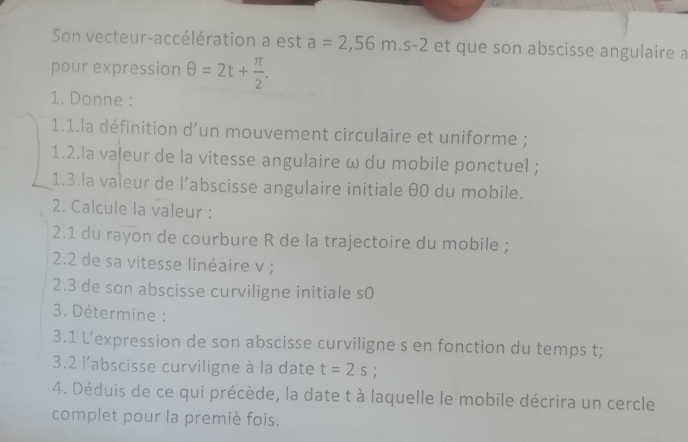 Son vecteur-accélération a est a=2,56m.s-2 et que son abscisse angulaire a 
pour expression θ =2t+ π /2 . 
1. Donne : 
1.1.la définition d'un mouvement circulaire et uniforme ; 
1.2.la vaļeur de la vitesse angulaire ω du mobile ponctuel ; 
1.3.la valeur de l’abscisse angulaire initiale θ0 du mobile. 
2. Calcule la valeur : 
2.1 du rayon de courbure R de la trajectoire du mobile ; 
2.2 de sa vitesse linéaire v; 
2.3 de son abscisse curviligne initiale s0 
3. Détermine : 
3.1 L’expression de son abscisse curviligne s en fonction du temps t; 
3.2 l'abscisse curviligne à la date t=2s
4. Déduis de ce qui précède, la date t à laquelle le mobile décrira un cercle 
complet pour la premiè fois.