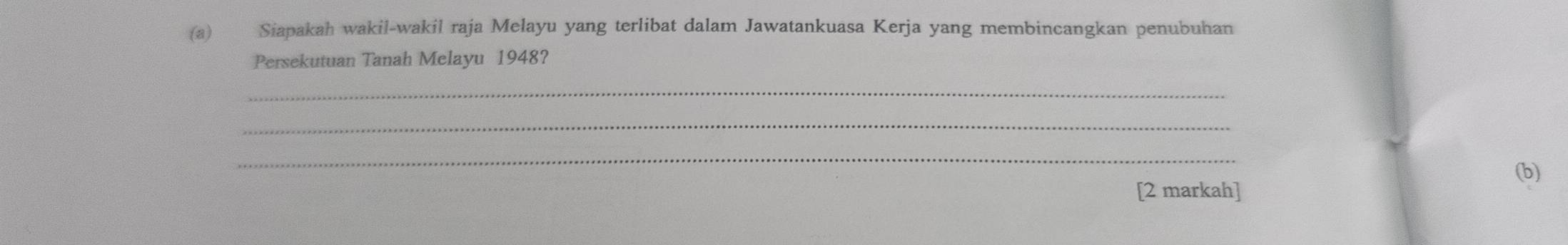 Siapakah wakil-wakil raja Melayu yang terlibat dalam Jawatankuasa Kerja yang membincangkan penubuhan 
Persekutuan Tanah Melayu 1948? 
_ 
_ 
_ 
(b) 
[2 markah]