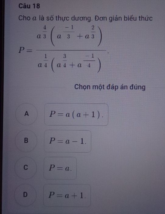 Cho a là số thực dương. Đơn giản biểu thức
P=frac a^(frac 4)3(a^(frac -1)3+a^(frac 2)3)a^(frac 1)4(a^(frac 3)4+a^(frac -1)4). 
Chọn một đáp án đúng
A P=a(a+1).
B P=a-1.
C P=a.
D P=a+1.