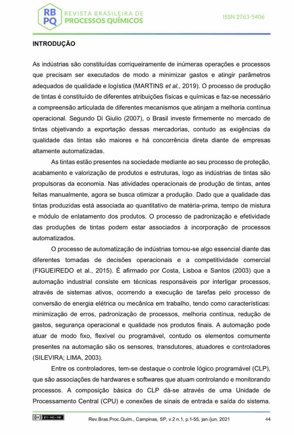 RB REVISTA BRASILEIRA DE
ISSN 2763-5406
PQ PROCESSOS QUÍMICOS
INTRODUÇÃO
As indústrias são constituídas corriqueiramente de inúmeras operações e processos
que precisam ser executados de modo a minimizar gastos e atingir parâmetros
adequados de qualidade e logística (MARTINS et al., 2019). O processo de produção
de tintas é constituído de diferentes atribuições físicas e químicas e faz-se necessário
a compreensão articulada de diferentes mecanismos que atinjam a melhoria contínua
operacional. Segundo Di Giulio (2007), o Brasil investe firmemente no mercado de
tintas objetivando a exportação dessas mercadorias, contudo as exigências da
qualidade das tintas são maiores e há concorrência direta diante de empresas
altamente automatizadas.
As tintas estão presentes na sociedade mediante ao seu processo de proteção,
acabamento e valorização de produtos e estruturas, logo as indústrias de tintas são
propulsoras da economia. Nas atividades operacionais de produção de tintas, antes
feitas manualmente, agora se busca otimizar a produção. Dado que a qualidade das
tintas produzidas está associada ao quantitativo de matéria-prima, tempo de mistura
e módulo de enlatamento dos produtos. O processo de padronização e efetividade
das produções de tintas podem estar associados à incorporação de processos
automatizados.
O processo de automatização de indústrias tornou-se algo essencial diante das
diferentes tomadas de decisões operacionais e a competitividade comercial
(FIGUEIREDO et al., 2015). É afirmado por Costa, Lisboa e Santos (2003) que a
automação industrial consiste em técnicas responsáveis por interligar processos,
através de sistemas ativos, ocorrendo a execução de tarefas pelo processo de
conversão de energia elétrica ou mecânica em trabalho, tendo como características:
minimização de erros, padronização de processos, melhoria contínua, redução de
gastos, segurança operacional e qualidade nos produtos finais. A automação pode
atuar de modo fixo, flexível ou programável, contudo os elementos comumente
presentes na automação são os sensores, transdutores, atuadores e controladores
(SILEVIRA; LIMA, 2003).
Entre os controladores, tem-se destaque o controle lógico programável (CLP),
que são associações de hardwares e softwares que atuam controlando e monitorando
processos. A composição básica do CLP dá-se através de uma Unidade de
Processamento Central (CPU) e conexões de sinais de entrada e saída do sistema.
(cc) ) BY-NO-NO Rev.Bras.Proc.Quím., Campinas, SP, v.2 n.1, p.1-55, jan./jun. 2021 44