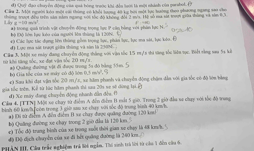 d) Quỹ đạo chuyền động của quả bóng trước khi đến lưới là một nhánh của parabol.
Câu 2. Một người kéo một cái thùng có khối lượng 40 kg bởi một lực hướng theo phương ngang sao cho
thùng trượt đều trên sản nằm ngang với tốc độ không đổi 2 m/s. Hệ số ma sát trượt giữa thùng và sản 0,3.
Lấy g=10m/s^2.
a) trong quá trình vật chuyển động trọng lực P cân bằng với phản lực N.
b) Độ lớn lực kéo của người lên thùng là 120N.
c) Các lực tác dụng lên thùng gồm trọng lực, phản lực, lực ma sát, lực kéo.
d) Lực ma sát trượt giữa thùng và sàn là 250N.
Câu 3. Một xe máy đang chuyển động thẳng với vận tốc 15 m/s thì tăng tốc liên tục. Biết rằng sau 5s kể
từ khi tăng tốc, xe đạt vận tốc 20 m/s.
a) Quãng đường vật đi được trong 5s đó bằng 55m.
b) Gia tốc của xe máy có độ lớn 0,5m/s^2
c) Sau khi đạt vận tốc 20 m/s, xe hãm phanh và chuyền động chậm dần với gia tốc có độ lớn bằng
gia tốc trên. Kể từ lúc hãm phanh thì sau 20s xe sẽ dừng lại.
d) Xe máy đang chuyền động nhanh dần đều. Đ
Câu 4. [TTN] Một xe chạy từ điểm A đến điểm B mất 5 giờ. Trong 2 giờ đầu xe chạy với tốc độ trung
bình 60 km/h còn trong 3 giờ sau xe chạy với tốc độ trung bình 40 km/h.
a) Đi từ điểm A đến điểm B xe chạy được quãng đường 120 km.
b) Quãng đường xe chạy trong 2 giờ đầu là 120 km.
c) Tốc độ trung bình của xe trong suốt thời gian xe chạy là 48 km/h.
d) Độ dịch chuyển của xe đi hết quãng đường là 240 km
PHÀN III. Câu trắc nghiệm trả lời ngắn. Thí sinh trả lời từ câu 1 đến câu 6.