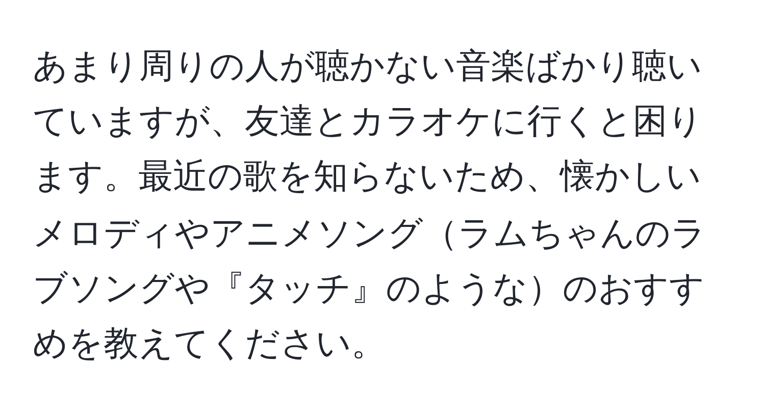 あまり周りの人が聴かない音楽ばかり聴いていますが、友達とカラオケに行くと困ります。最近の歌を知らないため、懐かしいメロディやアニメソングラムちゃんのラブソングや『タッチ』のようなのおすすめを教えてください。