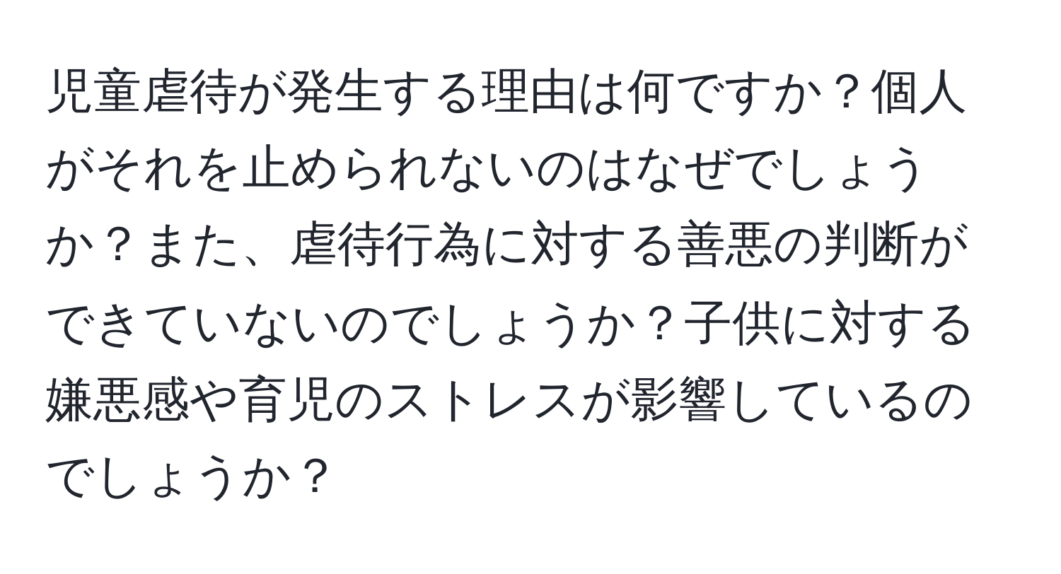 児童虐待が発生する理由は何ですか？個人がそれを止められないのはなぜでしょうか？また、虐待行為に対する善悪の判断ができていないのでしょうか？子供に対する嫌悪感や育児のストレスが影響しているのでしょうか？