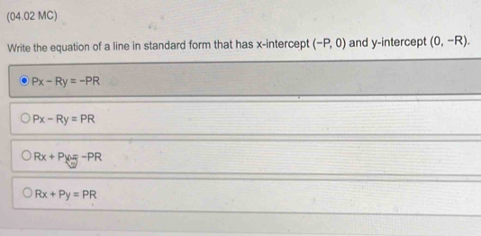 (04.02 MC)
Write the equation of a line in standard form that has x-intercept (-P,0) and y-intercept (0,-R).
Px-Ry=-PR
Px-Ry=PR
Rx+Py=-PR
Rx+Py=PR