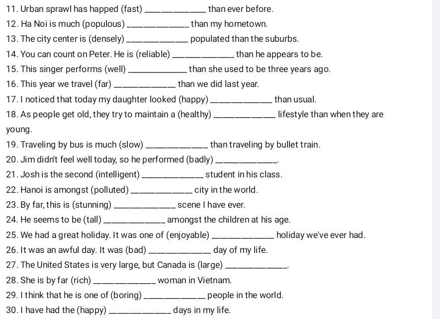 Urban sprawl has happed (fast) _than ever before. 
12. Ha Noi is much (populous) _than my hometown. 
13. The city center is (densely)_ populated than the suburbs. 
14. You can count on Peter. He is (reliable) _than he appears to be. 
15. This singer performs (well) _than she used to be three years ago. 
16. This year we travel (far) _than we did last year. 
17. I noticed that today my daughter looked (happy) _than usual. 
18. As people get old, they try to maintain a (healthy) _lifestyle than when they are 
young . 
19. Traveling by bus is much (slow) _than traveling by bullet train. 
20. Jim didn't feel well today, so he performed (badly)_ 
. 
21. Josh is the second (intelligent)_ student in his class. 
22. Hanoi is amongst (polluted)_ city in the world. 
23. By far, this is (stunning) _scene I have ever. 
24. He seems to be (tall) _amongst the children at his age. 
25. We had a great holiday. It was one of (enjoyable) _holiday we've ever had. 
26. It was an awful day. It was (bad) _day of my life. 
27. The United States is very large, but Canada is (large)_ 
28. She is by far (rich) _woman in Vietnam. 
29. I think that he is one of (boring) _people in the world. 
30. I have had the (happy) _days in my life.