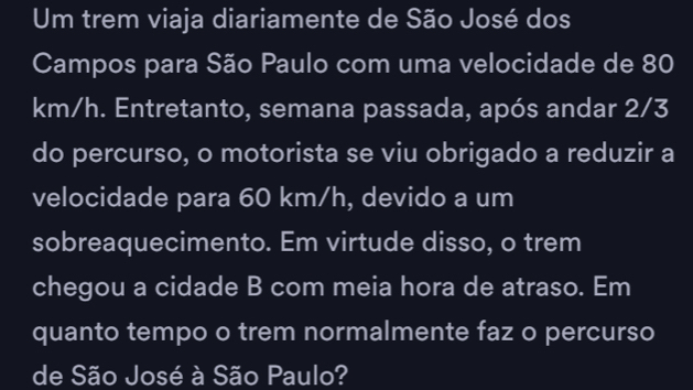 Um trem viaja diariamente de São José dos 
Campos para São Paulo com uma velocidade de 80
km/h. Entretanto, semana passada, após andar 2/3
do percurso, o motorista se viu obrigado a reduzir a 
velocidade para 60 km/h, devido a um 
sobreaquecimento. Em virtude disso, o trem 
chegou a cidade B com meia hora de atraso. Em 
quanto tempo o trem normalmente faz o percurso 
de São José à São Paulo?