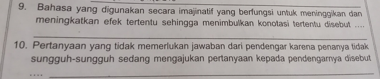 Bahasa yang digunakan secara imajinatif yang berfungsi untuk meninggikan dan 
meningkatkan efek tertentu sehingga menimbulkan konotasi tertentu disebut .... 
_ 
10. Pertanyaan yang tidak memerlukan jawaban dari pendengar karena penanya tidak 
sungguh-sungguh sedang mengajukan pertanyaan kepada pendengarnya disebut 
_ 
_