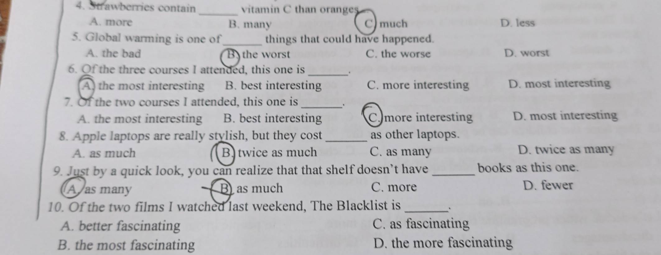 Strawberries contain _vitamin C than oranges
A. more B. many C) much D. less
5. Global warming is one of_ things that could have happened.
A. the bad B the worst C. the worse D. worst
6. Of the three courses I attended, this one is_
.
A the most interesting B. best interesting C. more interesting D. most interesting
7. Of the two courses I attended, this one is_
A. the most interesting B. best interesting Cmore interesting D. most interesting
8. Apple laptops are really stylish, but they cost _as other laptops.
A. as much B twice as much C. as many
D. twice as many
9. Just by a quick look, you can realize that that shelf doesn’t have _books as this one.
A as many B as much C. more
D. fewer
10. Of the two films I watched last weekend, The Blacklist is_
A. better fascinating C. as fascinating
B. the most fascinating D. the more fascinating