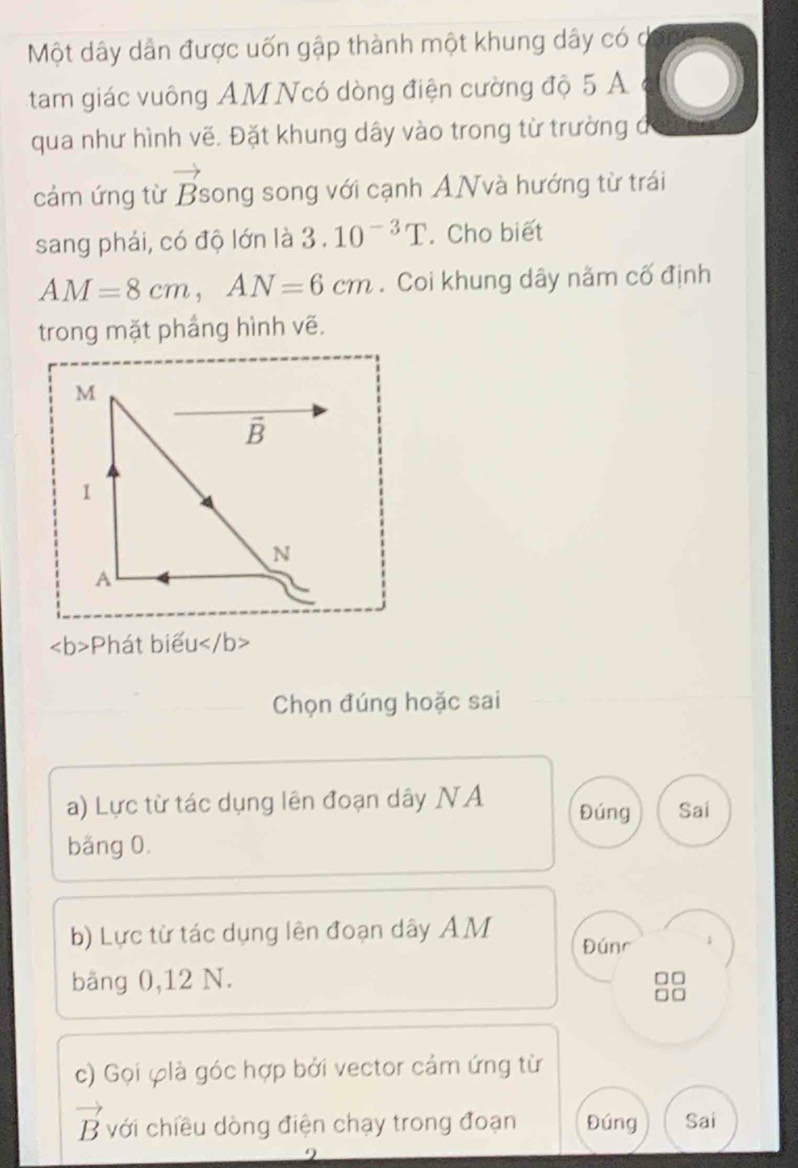 Một dây dẫn được uốn gập thành một khung dây có
tam giác vuông AM Ncó dòng điện cường độ 5 A
qua như hình vẽ. Đặt khung dây vào trong từ trường đ
n
cảm ứng từ Bsong song với cạnh ANvà hướng từ trái
sang phải, có độ lớn là 3.10^(-3)T. Cho biết
AM=8cm,AN=6cm. Coi khung dây năm cố định
trong mặt phầng hình vẽ.
Phát biểu
Chọn đúng hoặc sai
a) Lực từ tác dụng lên đoạn dây NA Đúng Sai
băng 0.
b) Lực từ tác dụng lên đoạn dây AM Đúnr
bằng 0,12 N.
c) Gọi φlà góc hợp bởi vector cảm ứng từ
vector B với chiều dòng điện chạy trong đoạn Đúng Sai