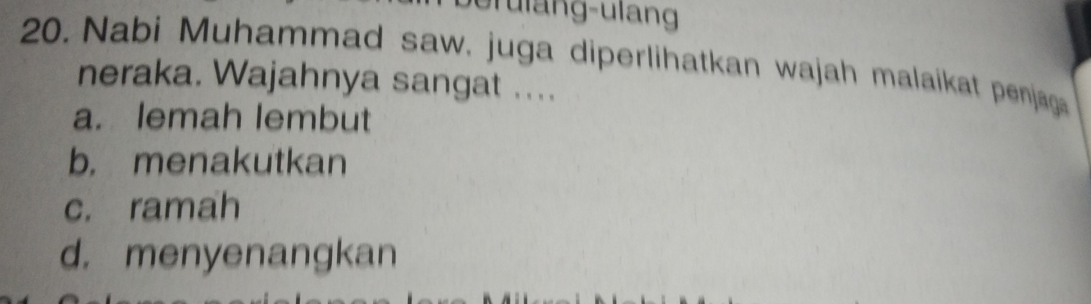 Nabi Muhammad saw. juga diperlihatkan wajah malaikat penjaga
neraka. Wajahnya sangat ....
a. lemah lembut
b. menakutkan
c. ramah
d. menyenangkan