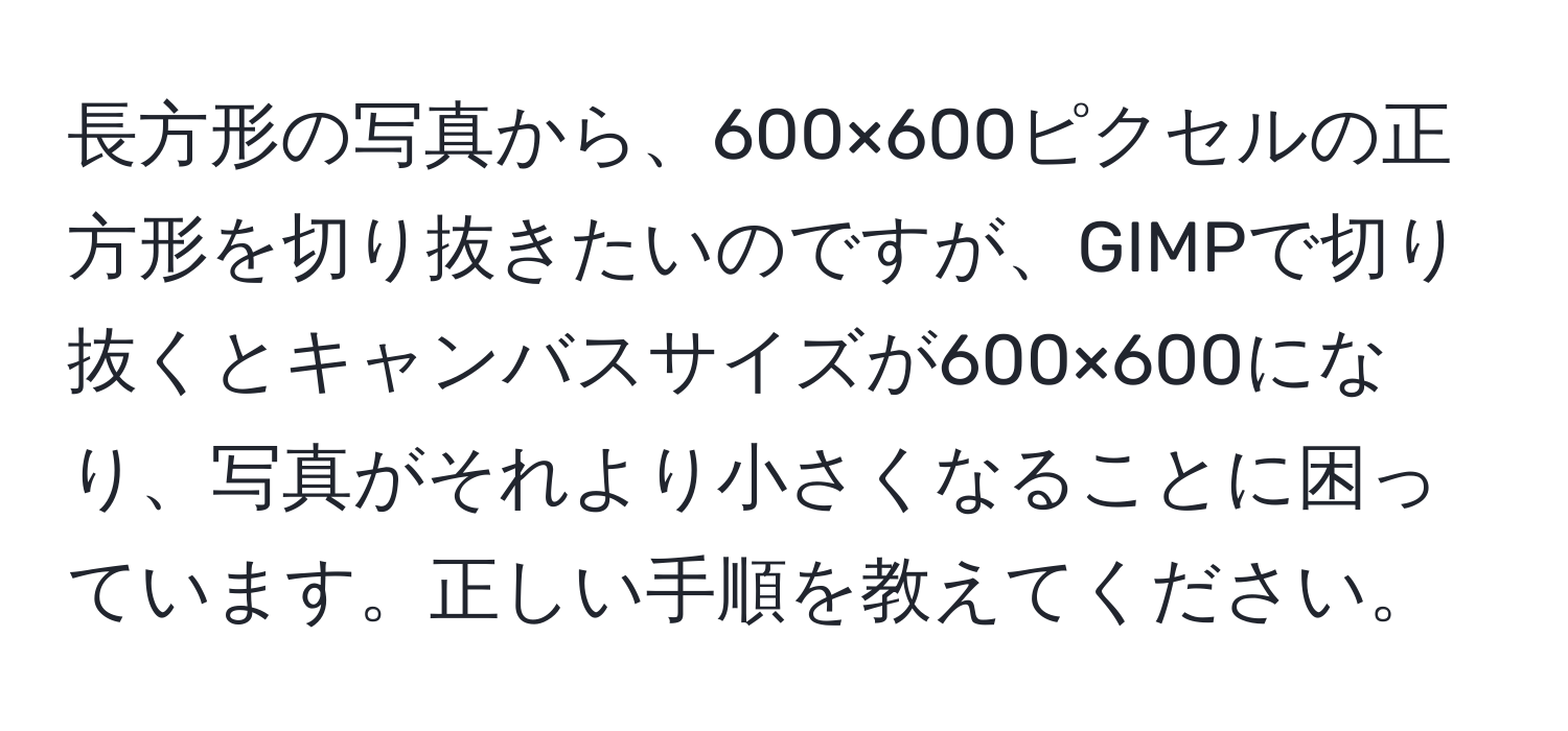 長方形の写真から、600×600ピクセルの正方形を切り抜きたいのですが、GIMPで切り抜くとキャンバスサイズが600×600になり、写真がそれより小さくなることに困っています。正しい手順を教えてください。