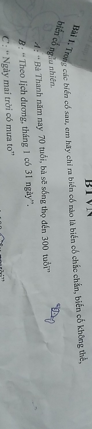 BIVN
Bài 1. Trong các biến cố sau, em hãy chi ra biến cố nào là biến cố chắc chắn, biến cố không thể,
biến cố ngẫu nhiên.
A : ' Bà Thanh năm nay 70 tuổi, bà sẽ sống thọ đến 300 tuổi”
B : “ Theo lịch dương, tháng 1 có 31 ngày”.
C: “ Ngày mai trời có mưa to”