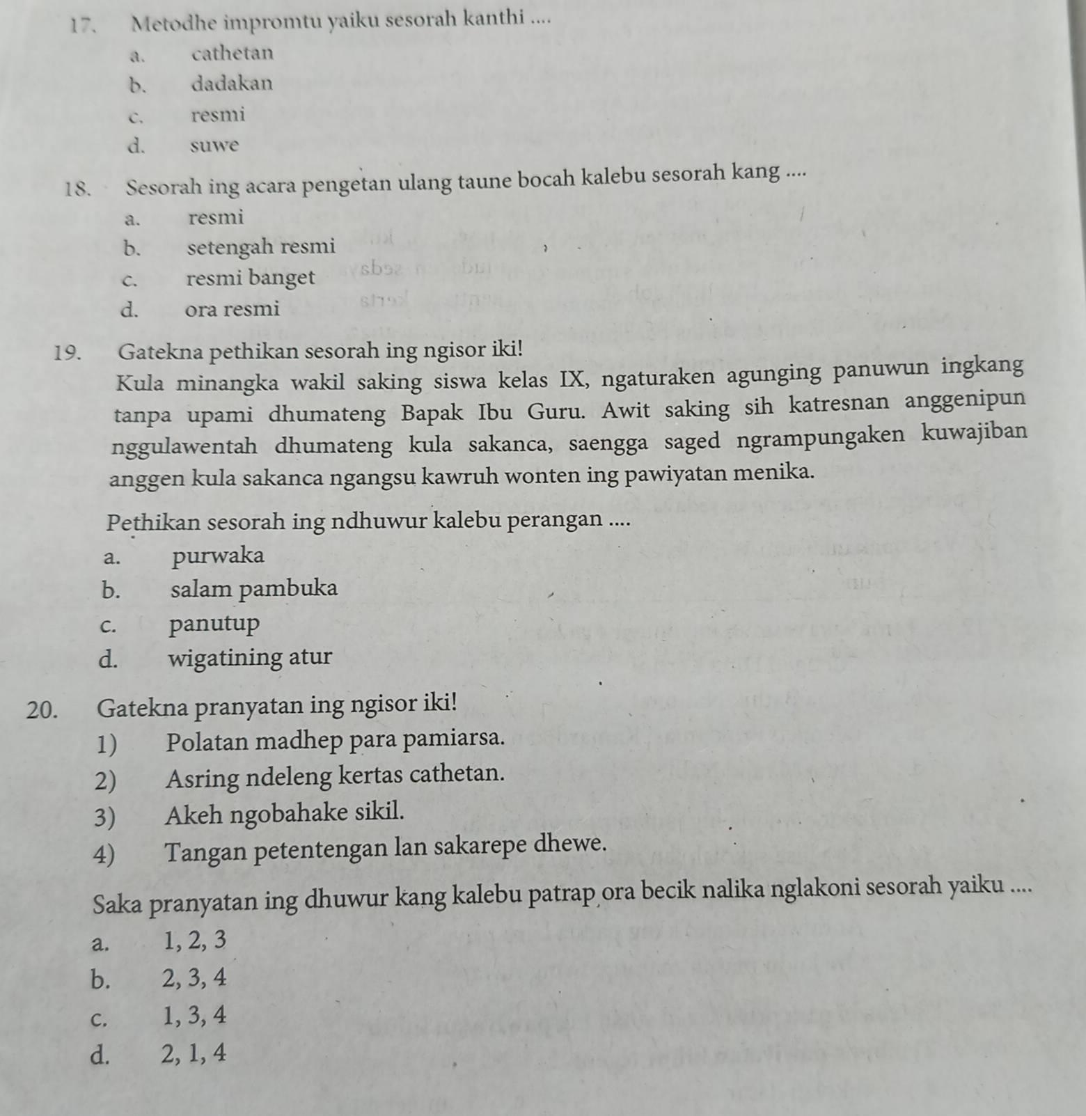 Metodhe impromtu yaiku sesorah kanthi ....
a. cathetan
b. dadakan
c. resmi
d. suwe
18. Sesorah ing acara pengetan ulang taune bocah kalebu sesorah kang ....
a. resmi
b. setengah resmi
c. resmi banget
d. ora resmi
19. Gatekna pethikan sesorah ing ngisor iki!
Kula minangka wakil saking siswa kelas IX, ngaturaken agunging panuwun ingkang
tanpa upami dhumateng Bapak Ibu Guru. Awit saking sih katresnan anggenipun
nggulawentah dhumateng kula sakanca, saengga saged ngrampungaken kuwajiban
anggen kula sakanca ngangsu kawruh wonten ing pawiyatan menika.
Pethikan sesorah ing ndhuwur kalebu perangan ....
a. purwaka
b. salam pambuka
c. panutup
d. wigatining atur
20. Gatekna pranyatan ing ngisor iki!
1) Polatan madhep para pamiarsa.
2) Asring ndeleng kertas cathetan.
3) Akeh ngobahake sikil.
4) Tangan petentengan lan sakarepe dhewe.
Saka pranyatan ing dhuwur kang kalebu patrap ora becik nalika nglakoni sesorah yaiku ....
a. 1, 2, 3
b. 2, 3, 4
c. 1, 3, 4
d. 2, 1, 4