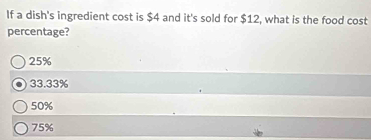 If a dish's ingredient cost is $4 and it's sold for $12, what is the food cost
percentage?
25%
33.33%
50%
75%