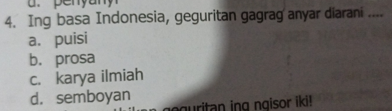 penyany
4. Ing basa Indonesia, geguritan gagrag anyar diarani ....
a. puisi
b. prosa
c. karya ilmiah
d. semboyan
geguritan ing ngisor iki !