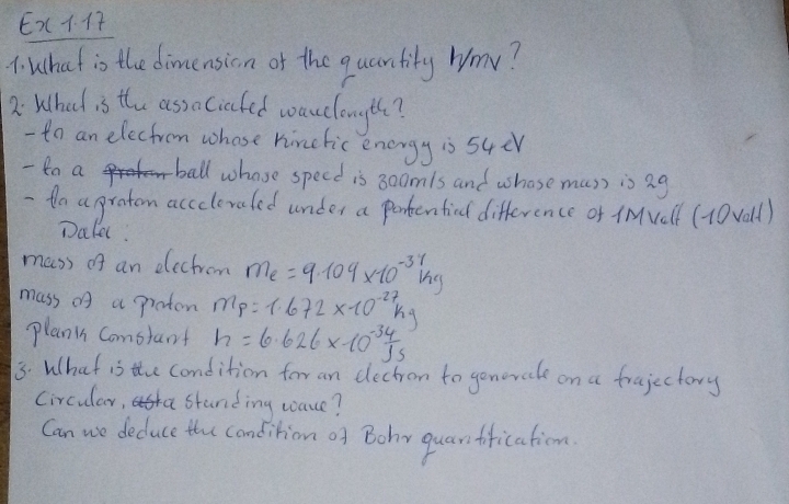 Ex. 
4: what is the dimension of the quantily Wmv? 
2: What is the assaciafed wacclongth? 
- to an elecfrom whose hinetic energy is s4er 
- 8a a ball whose specd is 300mls and whose mus) is 2g
- to a praton accclevaled under a portenticl difference of iMvelf (10vall) 
Dakel. 
mass of an electrom m_e=9.109* 10^(-3)kg
mass of a pioten m_p=1.672* 10^(-27)kg
planin Comstant h=6.626* 10^(-34)Js
3. What is the condition for an dectrom to gonerale on a frajectory 
Circular, standing wace? 
Can we deduce the condition of Bohy quanfrication