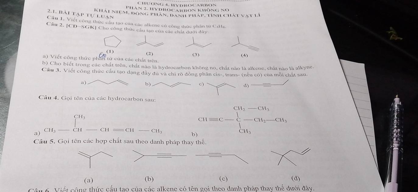 CHƯONG 4. HYDROCARBON
Phân 2. HYDROCARBON KhÔnG No
khải niệm, đông phân, danh pháp, tính chát vật lí
2.1. bài tạp tự luạn
Cầu 1. Viết công thức cầu tạo của các alkene có công thức phân tứ C4Hz.
Câu 2. [CD-SGK] Cho công thức cầu tạo của các chất dưới đây:
(1)
a) Viết công thức phần tử của các chất trên.
b) Cho biết trong các chất trên, chất nào là hydrocarbon không no, chất nào là alkene, chất nào là alkyne.
Câu 3. Viết công thức cấu tạo dạng đầy đủ và chi rõ đồng phân cis-, trans- (nếu có) của mỗi chất sau.
c)
d)
Câu 4. Gọi tên của các hydrocarbon sau:
1^(CH_3)
a) CH3 CH -CH=CH-CH
b CHequiv C-beginarrayl H_2-CH_3 -prodlimits _CH_3^CH_2-CH_3 CH_3endarray.
Câu 5. Gọi tên các hợp chất sau theo danh pháp thay thế.
(a) (b) (c) (d)
6. Viết công thức cấu tao của các alkene có tên gọi theo danh pháp thay thế dưới đây.