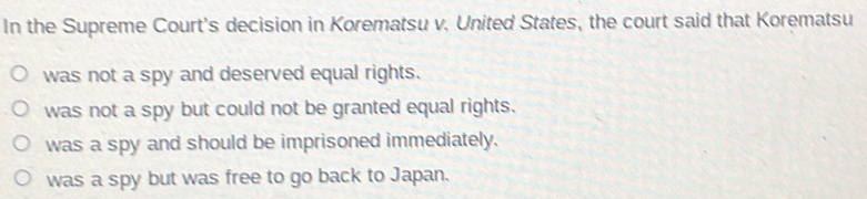 In the Supreme Court's decision in Korematsu v. United States, the court said that Korematsu
was not a spy and deserved equal rights.
was not a spy but could not be granted equal rights.
was a spy and should be imprisoned immediately.
was a spy but was free to go back to Japan.