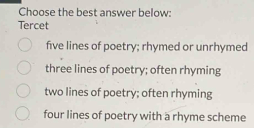 Choose the best answer below:
Tercet
five lines of poetry; rhymed or unrhymed
three lines of poetry; often rhyming
two lines of poetry; often rhyming
four lines of poetry with a rhyme scheme