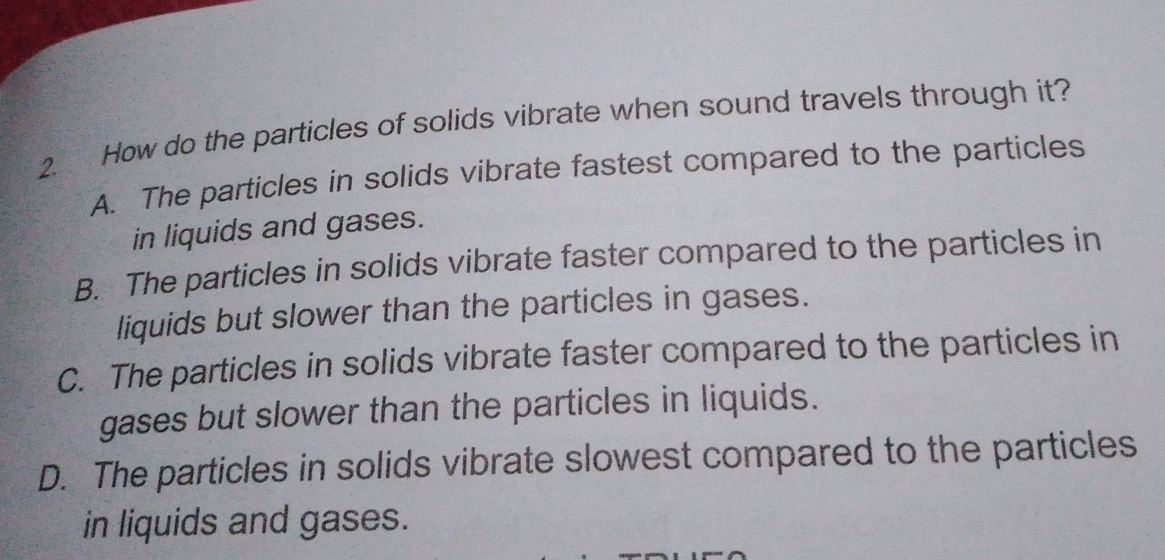 How do the particles of solids vibrate when sound travels through it?
A. The particles in solids vibrate fastest compared to the particles
in liquids and gases.
B. The particles in solids vibrate faster compared to the particles in
liquids but slower than the particles in gases.
C. The particles in solids vibrate faster compared to the particles in
gases but slower than the particles in liquids.
D. The particles in solids vibrate slowest compared to the particles
in liquids and gases.