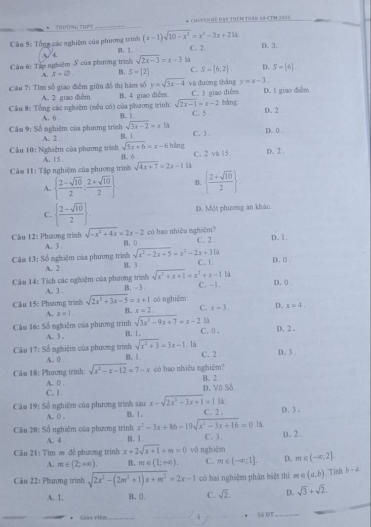 trường tHPT * Chuyên đề đay thêm toán 10-CTM 2025
Câu 5: Tổng các nghiệm của phương trình (x-1)sqrt(10-x^2)=x^2-3x+21a D. 3.
A?  4. B. 1.
C. 2.
Câu 6: Tập nghiệm S của phương trình sqrt(2x-3)=x-3 là
A. S=varnothing . B. S= 2 C. S= 6;2 . D. S= 6 .
Cu 7: Tìm số giao điểm giữa đồ thị hàm số y=sqrt(3x-4) và đường thẳng y=x-3.
A. 2 giao điểm B. 4 giao điểm. C. 3 giao điểm D. 1 giao điểm.
Cầu 8: Tổng các nghiệm (nếu có) của phương trình: sqrt(2x-1)=x-2 bằng: D. 2 .
A. 6 . B. 1 . C. 5 
Câu 9: Số  nghiệm của phương trình sqrt(3x-2)=x1a
A. 2 . B. 1. C. 3 . D. 0 .
Câu 10: Nghiệm của phương trình sqrt(5x+6)=x-6 bằng
A. 15 B. 6 . C. 2 và 15. D. 2 .
Câu 11: Tập nghiệm của phương trình sqrt(4x+7)=2x-1 là
A.   (2-sqrt(10))/2 ; (2+sqrt(10))/2  .
B.   (2+sqrt(10))/2  .
C.   (2-sqrt(10))/2  . D. Một phương án khác.
Câu 12: Phương trình sqrt(-x^2+4x)=2x-2 có bao nhiêu nghiệm?
A. 3 . B. 0 . C. 2 . D. 1.
Câu 13: Số nghiệm của phương trình sqrt(x^2-2x+5)=x^2-2x+31a D. 0 .
A. 2 . B. 3 . C. 1.
là
Câu 14: Tích các nghiệm của phương trình sqrt(x^2+x+1)=x^2+x-1 C. -1 D. 0 .
A. 3 . B. -3 .
Câu 15: Phương trình sqrt(2x^2+3x-5)=x+1 có nghiệm:
A. x=1. B. x=2. C. x=3. D. x=4.
Câu 16: Số nghiệm của phương trình sqrt(3x^2-9x+7)=x-2 là
A. 3 . B. 1. C. 0 .
D. 2 .
Câu 17:Shat o nghiệm của phương trình sqrt(x^2+3)=3x-1. là D. 3 .
A. 0 . B.1. C. 2.
Câu 18: Phương trình: sqrt(x^2-x-12)=7-x có bao nhiêu nghiệm?
A. 0 .
B. 2 .
C. 1. D. Vô Số.
Câu 19: Số nghiệm của phương trình sau x-sqrt(2x^2-3x+1)=1 là:
A. 0 . B. 1. C. 2 . D.3 .
Câu 20: Số nghiệm của phương trình x^2-3x+86-19sqrt(x^2-3x+16)=0 là.
A. 4 . C. 3. D.2 .
B. 1.
Câu 21: Tìm m đề phương trình x+2sqrt(x+1)+m=0 vô nghiệm
A. m∈ (2;+∈fty ). B. m∈ (1;+∈fty ). C. m∈ (-∈fty ;1]. D. m∈ (-∈fty ;2].
Câu 22: Phương trinh sqrt(2x^2-(2m^2+1)x+m^2)=2x-1 có hai nghiệm phân biệt thì m∈ (a,b) Tính b-a.
A. 1. B、 0. C. sqrt(2).
D. sqrt(3)+sqrt(2).
* Giáo viên: _4 Số ĐT_