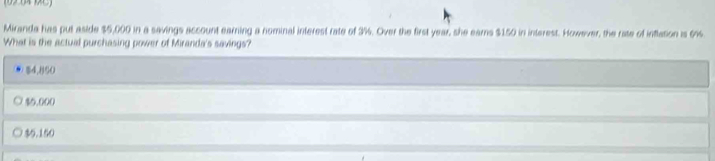 Miranda has put aside $5,000 in a savings account earning a nominal interest rate of 3%. Over the first year, she earns $150 in interest. However, the rate of inflation is 6%
What is the actual purchasing power of Miranda's savings?
$4.850
10,000
% 0.150