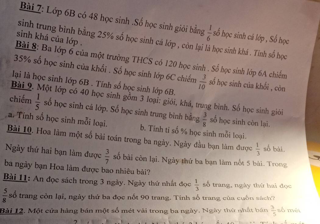 Lớp 6B có 48 học sinh .Số học sinh giỏi bằng  1/6  số học sinh cả lớp , Số học 
sinh khá của lớp . 
sinh trung bình bằng 25% số học sinh cả lớp , còn lại là học sinh khá . Tính số học 
Bài 8: Ba lớp 6 của một trường THCS có 120 học sinh . Số học sinh lớp 6A chiếm
35% số học sinh của khối . Số học sinh lớp 6C chiếm  3/10  số học sinh của khối , còn 
lại là học sinh lớp 6B. Tính số học sinh lớp 6B. 
Bài 9. Một lớp có 40 học sinh gồm 3 loại: giỏi, khá, trung bình. Số học sinh giỏi 
chiếm  1/5  số học sinh cả lớp. Số học sinh trung bình bằng  3/8  số học sinh còn lại. 
a. Tính số học sinh mỗi loại. b. Tính tỉ số % học sinh mỗi loại. 
Bài 10. Hoa làm một số bài toán trong ba ngày. Ngày đầu bạn làm được  1/3  số bài. 
Ngày thứ hai bạn làm được  3/7  số bài còn lại. Ngày thứ ba bạn làm nốt 5 bài. Trong 
ba ngày bạn Hoa làm được bao nhiêu bài? 
Bài 11: An đọc sách trong 3 ngày. Ngày thứ nhất đọc  1/3  số trang, ngày thứ hai đọc
 5/8  số trang còn lại, ngày thứ ba đọc nốt 90 trang. Tính số trang của cuốn sách? 
Bài 12. Một cửa hàng bán một số mét vải trong ba ngày. Ngày thứ nhất bán  3/5  số méi