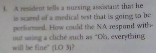 A resident tells a nursing assistant that he 
is scared of a medical test that is going to be 
performed. How could the NA respond with- 
out using a cliché such as “Oh, everything 
will be fine" (LO 3)?