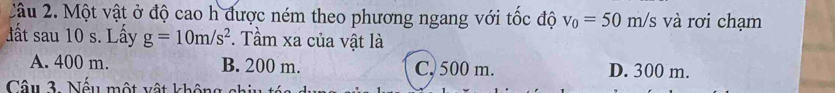 2âu 2. Một vật ở độ cao h được ném theo phương ngang với tốc độ v_0=50m/s và rơi chạm
ất sau 10 s. Lấy g=10m/s^2. Tầm xa của vật là
A. 400 m. B. 200 m. C, 500 m. D. 300 m.
Câu 3. Nếu một vật không chiu tó