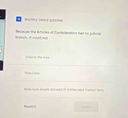 QUESTION
Because the Articles of Confederation had no judicial
branch, it could not
Enforce the laws.
Pass Laws.
Make sure people accused of crimes were treated fairly.
Rewatch Submit