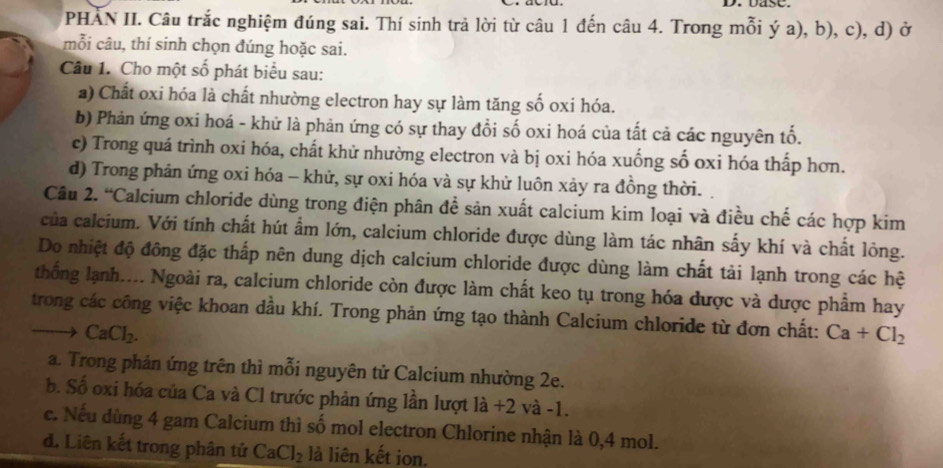 DasC.
PHAN II. Câu trắc nghiệm đúng sai. Thí sinh trả lời từ câu 1 đến câu 4. Trong mỗi ý a), b), c), d) ở
mỗi câu, thí sinh chọn đúng hoặc sai.
Câu 1. Cho một số phát biểu sau:
a) Chất oxi hóa là chất nhường electron hay sự làm tăng số oxi hóa.
b) Phản ứng oxi hoá - khử là phản ứng có sự thay đổi số oxi hoá của tất cả các nguyên tố.
c) Trong quá trình oxi hóa, chất khử nhường electron và bị oxi hóa xuống số oxi hóa thấp hơn.
d) Trong phản ứng oxi hóa - khử, sự oxi hóa và sự khử luôn xảy ra đồng thời.
Câu 2. “Calcium chloride dùng trong điện phân đề sản xuất calcium kim loại và điều chế các hợp kim
của calcium. Với tính chất hút ẩm lớn, calcium chloride được dùng làm tác nhân sấy khí và chất lỏng.
Do nhiệt độ đông đặc thấp nên dung dịch calcium chloride được dùng làm chất tải lạnh trong các hệ
thống lạnh.... Ngoài ra, calcium chloride còn được làm chất keo tụ trong hóa được và dược phẩm hay
trong các công việc khoan dầu khí. Trong phản ứng tạo thành Calcium chloride từ đơn chất: Ca+Cl_2
CaCl_2.
a. Trong phản ứng trên thì mỗi nguyên tử Calcium nhường 2e.
b. Số oxi hóa của Ca và Cl trước phản ứng lần lượt là +2 và -1.
c. Nếu dùng 4 gam Calcium thì số mol electron Chlorine nhận là 0,4 mol.
đ. Liên kết trong phân tử CaCl_2 là liên kết ion.