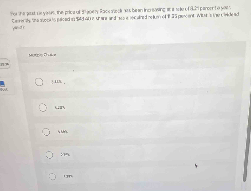 For the past six years, the price of Slippery Rock stock has been increasing at a rate of 8.21 percent a year.
Currently, the stock is priced at $43.40 a share and has a required return of 11.65 percent. What is the dividend
yield?
Multiple Choice
55:34
3. 44%.
Book
3. 20%
3. 69%
2. 75%
4. 28%