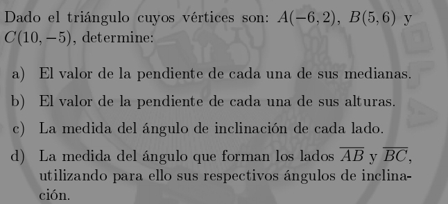 Dado el triángulo cuyos vértices son: A(-6,2), B(5,6) y
C(10,-5) , determine: 
a) El valor de la pendiente de cada una de sus medianas. 
b) El valor de la pendiente de cada una de sus alturas. 
c) La medida del ángulo de inclinación de cada lado. 
d) La medida del ángulo que forman los lados overline AB y overline BC, 
utilizando para ello sus respectivos ángulos de inclina- 
ción.