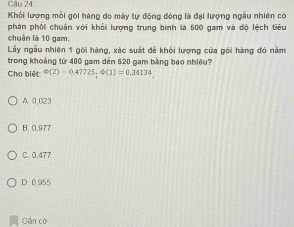 Khối lượng mỗi gói hàng do máy tự động đóng là đại lượng ngẫu nhiên có
phân phối chuẩn với khối lượng trung bình là 500 gam và độ lệch tiêu
chuẩn là 10 gam.
Lấy ngẫu nhiên 1 gói hàng, xác suất đễ khối lượng của gói hàng đó nằm
trong khoảng từ 480 gam đến 520 gam bằng bao nhiêu?
Cho biết: Phi (2)=0,47725, Phi (1)=0,34134_ 
A. 0,023
B. 0,977
C. 0,477
D. 0,955
Gắn cờ