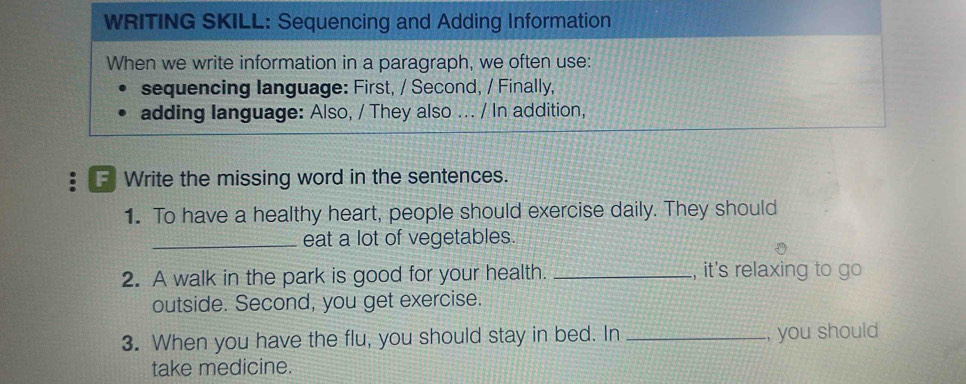 WRITING SKILL: Sequencing and Adding Information 
When we write information in a paragraph, we often use: 
sequencing language: First, / Second, / Finally, 
adding language: Also, / They also ... / In addition, 
F Write the missing word in the sentences. 
1. To have a healthy heart, people should exercise daily. They should 
_eat a lot of vegetables. 
2. A walk in the park is good for your health. _, it's relaxing to go 
outside. Second, you get exercise. 
3. When you have the flu, you should stay in bed. In _, you should 
take medicine.