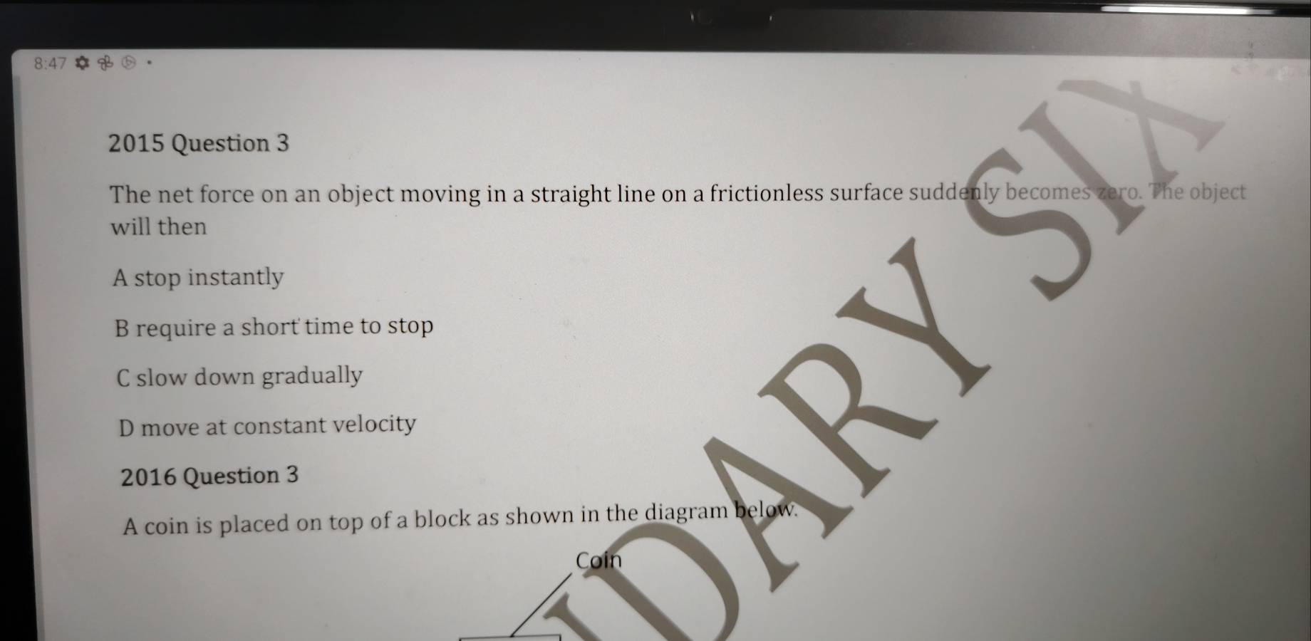 8:47
2015 Question 3
The net force on an object moving in a straight line on a frictionless surface suddenly becomes zero. The object
will then
A stop instantly
B require a short time to stop
C slow down gradually
D move at constant velocity
2
2016 Question 3
A coin is placed on top of a block as shown in the diagram below
Coin