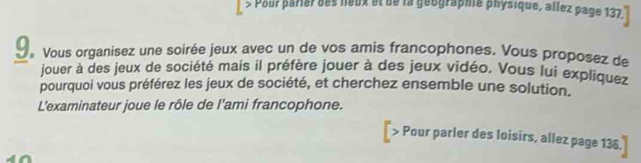 Pour parier des leux et de la géographe physique, allez page 137. 
9 Vous organisez une soirée jeux avec un de vos amis francophones. Vous proposez de 
jouer à des jeux de société mais il préfère jouer à des jeux vidéo. Vous lui expliquez 
pourquoi vous préférez les jeux de société, et cherchez ensemble une solution. 
L'examinateur joue le rôle de l'ami francophone. 
₹> Pour parler des loisirs, allez page 136.