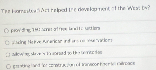 The Homestead Act helped the development of the West by?
providing 160 acres of free land to settlers
placing Native American Indians on reservations
allowing slavery to spread to the territories
granting land for construction of transcontinental railroads