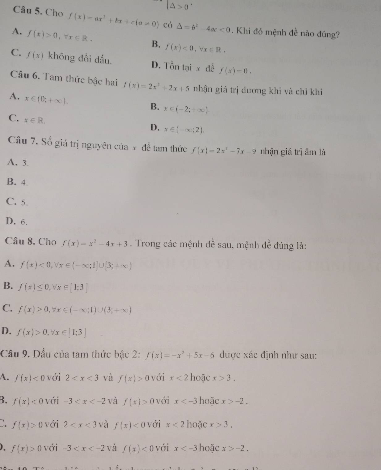 |△ >0^.
Câu 5. Cho f(x)=ax^2+bx+c(a!= 0) có △ =b^2-4ac<0</tex> . Khi đó mệnh đề nào đúng?
A. f(x)>0,forall x∈ R.
B. f(x)<0,forall x∈ R.
C. f(x) không đổi dấu. D. Tồn tại x đề f(x)=0.
Câu 6. Tam thức bậc hai f(x)=2x^2+2x+5 nhận giá trị dương khi và chỉ khi
A. x∈ (0;+∈fty ).
B. x∈ (-2;+∈fty ).
C. x∈ R.
D. x∈ (-∈fty ;2).
Câu 7. Số giá trị nguyên của x đề tam thức f(x)=2x^2-7x-9 nhận giá trị âm là
A. 3.
B. 4.
C. 5.
D. 6.
Câu 8. Cho f(x)=x^2-4x+3. Trong các mệnh đề sau, mệnh đề đúng là:
A. f(x)<0,forall x∈ (-∈fty ;1]∪ [3;+∈fty )
B. f(x)≤ 0,forall x∈ [1;3]
C. f(x)≥ 0,forall x∈ (-∈fty ;1)∪ (3;+∈fty )
D. f(x)>0,forall x∈ [1;3]
Cầu 9. Dấu của tam thức bậc 2: f(x)=-x^2+5x-6 được xác định như sau:
A. f(x)<0</tex> với 2 và f(x)>0 với x<2</tex> hoặc x>3.
B. f(x)<0</tex> với -3 và f(x)>0 với x hoặc x>-2.
C. f(x)>0 với 2 và f(x)<0</tex> với x<2</tex> hoặc x>3.
). f(x)>0 với -3 và f(x)<0</tex> với x hoặc x>-2.